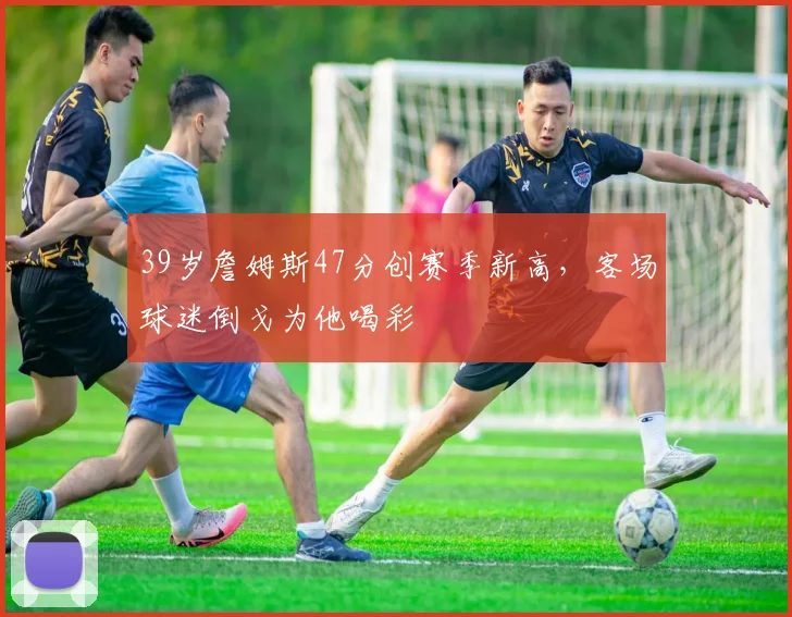 39岁詹姆斯47分创赛季新高，客场球迷倒戈为他喝彩